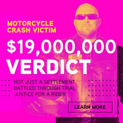 Huge Results for Motorcycle Crash Victims - Everybody blames the motorcycle rider, but we know how to win for them! Our clients are injured motorcycle riders who need a powerful, experienced team on their side. Here's just some of our case results:
$19 MILLION Jury Verdict for an injured motorcycle rider in Nevada!
$4.5M Settlement in Motorcycle Wreck
Insurance offer: $0
$2.5M Judgement in Assault Case
Insurance offer: No Offer
$2M Settlement in Product Defect case
Insurance offer: $0
$3.2M Settlement in Motorcycle Wreck
Insurance offer: $0
$2.5M Settlement in Motorcycle Wreck
Insurance offer: $25k.
$1.5M Settlement in Motorcycle Wreck
Insurance: gave up.
Our motorcycle injury lawyers know how to get astounding results for injured riders. While past results are no guarantee of future performance, we promise that we will always do everything we can to defend your rights and stand up for you – even if it means going all the way to trial. Case results may be reduced by expenses and fees. Talk to your attorney about the impact of fees on your case. Huge Results for Motorcycle Crash Victims - Everybody blames the motorcycle rider, but we know how to win for them! Our clients are injured motorcycle riders who need a powerful, experienced team on their side. Here's just some of our case results:
$19 MILLION Jury Verdict for an injured motorcycle rider in Nevada!
$4.5M Settlement in Motorcycle Wreck
Insurance offer: $0
$2.5M Judgement in Assault Case
Insurance offer: No Offer
$2M Settlement in Product Defect case
Insurance offer: $0
$3.2M Settlement in Motorcycle Wreck
Insurance offer: $0
$2.5M Settlement in Motorcycle Wreck
Insurance offer: $25k.
$1.5M Settlement in Motorcycle Wreck
Insurance: gave up.
Our motorcycle injury lawyers know how to get astounding results for injured riders. While past results are no guarantee of future performance, we promise that we will always do everything we can to defend your rights and stand up for you – even if it means going all the way to trial. Case results may be reduced by expenses and fees. Talk to your attorney about the impact of fees on your case.