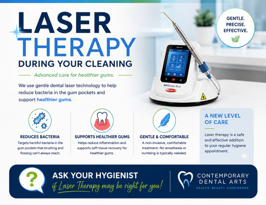 Laser Therapy During Your Cleaning - Contemporary Dental Arts has introduced Laser Therapy as an advanced addition to routine hygiene visits. Our team incorporates this technology into appropriate cleaning appointments to support gum health and enhance the overall patient experience. Each recommendation is personalized to the patient’s individual needs. Laser Therapy During Your Cleaning - Contemporary Dental Arts has introduced Laser Therapy as an advanced addition to routine hygiene visits. Our team incorporates this technology into appropriate cleaning appointments to support gum health and enhance the overall patient experience. Each recommendation is personalized to the patient’s individual needs.