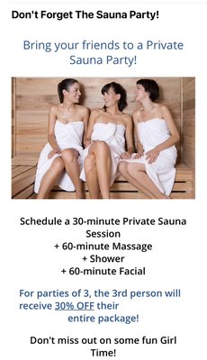 Book your private sauna party!! - Schedule a 30-minute Private Sauna
Session
+ 60 or 90 minute Massage
+ Shower
+ 60-minute Facial
For parties of 3, the 3rd person will receive 30% OFF their
entire package! Book your private sauna party!! - Schedule a 30-minute Private Sauna
Session
+ 60 or 90 minute Massage
+ Shower
+ 60-minute Facial
For parties of 3, the 3rd person will receive 30% OFF their
entire package!