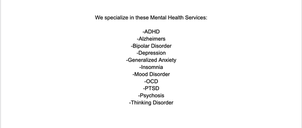 Services Include - We specialize in these Mental Health Services:
-Comprehensive Mental Health Assessment and Evaluation
-Adult Mental Health
-Adolescent Mental Health-ADHD
-Alzheimers
-Bipolar Disorder
-Depression
-Generalized Anxiety
-Insomnia
-Mood Disorder
-OCD
-PTSD
-Psychosis
-Thinking Disorder

Additional Services Include:
-Mini Clinic Services:Such as illness and infection that include skin and nails for all ages.
-Telemedicine
-Health and Wellness Screening
-Medication Management and Adherence Strategies
-Medication Management and Refill