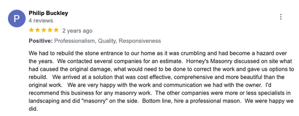 5 Star Client Testimonials - At Horney’s Masonry LLC we love what we do! We believe that experience matters and you can be confident that we are committed to quality craftsmanship. We don’t believe in over-promising and under-delivering. We provide honest and practical recommendations. We are committed to our customers offering complimentary quotes as well as fair pricing. We’re excited to create your next masterpiece or repair your existing one! For over 20 years Horney’s Masonry LLC has been providing concrete, brick and stone services to the local and surrounding communities in Maryland. Whether you are looking to repair an existing structure or create a new masterpiece, Horney’s Masonry LLC can help you meet your needs! 5 Star Client Testimonials - At Horney’s Masonry LLC we love what we do! We believe that experience matters and you can be confident that we are committed to quality craftsmanship. We don’t believe in over-promising and under-delivering. We provide honest and practical recommendations. We are committed to our customers offering complimentary quotes as well as fair pricing. We’re excited to create your next masterpiece or repair your existing one! For over 20 years Horney’s Masonry LLC has been providing concrete, brick and stone services to the local and surrounding communities in Maryland. Whether you are looking to repair an existing structure or create a new masterpiece, Horney’s Masonry LLC can help you meet your needs!