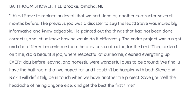 Client Testimonials - We know installing new tile can be scary. Relax. Serving the Omaha-Council Bluffs Metro area,
Tile Formations has the experience, connections and style to bring your vision to life – both on schedule and on budget.