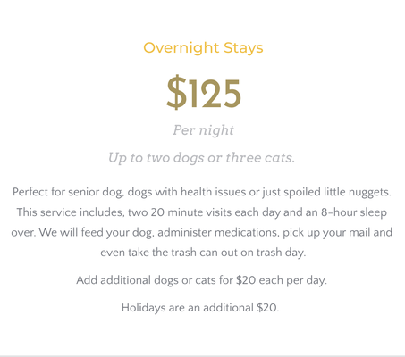 Overnight Stays - $125/per night up to two dogs or three cats (add additional dogs or cats for $20 each per day)

Perfect for senior dog, dogs with health issues or just spoiled little nuggets. This service includes, two 20 minute visits each day and an 8-hour sleep over. We will feed your dog, administer medications, pick up your mail and even take the trash can out on trash day.

Holidays are an additional $20.