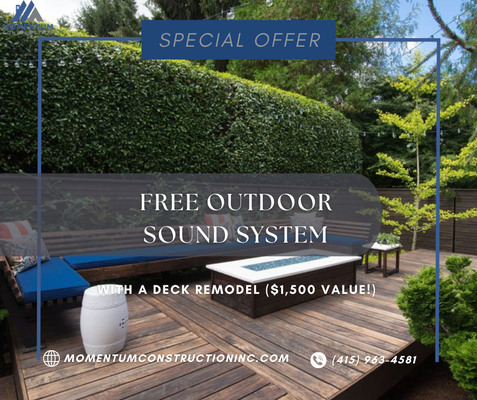 FREE Outdoor Sound System with a Deck Remodel ($1,500 Value!). - Elevate your outdoor living space with Momentum Construction's exclusive offer! Remodel your deck and receive a FREE premium outdoor sound system, valued at $1,500. Our skilled team will transform your deck into the perfect area for relaxation and entertainment, complete with high-quality sound to enhance your experience. Don't miss out on this incredible deal! FREE Outdoor Sound System with a Deck Remodel ($1,500 Value!). - Elevate your outdoor living space with Momentum Construction's exclusive offer! Remodel your deck and receive a FREE premium outdoor sound system, valued at $1,500. Our skilled team will transform your deck into the perfect area for relaxation and entertainment, complete with high-quality sound to enhance your experience. Don't miss out on this incredible deal!