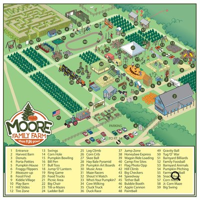 Fall Festival - Moore Family Farm has over 35 attractions, with farm fun for all ages!
5-Acre Corn Maze • U-Pick Pumpkin Patch* • Apple Cannons* • Honey Bee Express • Wagon Ride • Moore’s Trike Speedway • Jump Zone • Jump O-Lantern Jump Pad • Family Foosball • Barnyard Billiards • Play Barn & Mulch Mountain • Fossil Find • Straw Pyramid • Pumpkin Bowling • Duck Races • The Bull Pen • Tug-O-War • Sound Wall • Tetherball • Giant Yard Games • Pumpkin House • Skee Ball • Gravity Ball • Bubble Booth • Maze Racers • Farmer Fastball • Pumpkin Pitching • Campfire Sites* Fall Festival - Moore Family Farm has over 35 attractions, with farm fun for all ages!
5-Acre Corn Maze • U-Pick Pumpkin Patch* • Apple Cannons* • Honey Bee Express • Wagon Ride • Moore’s Trike Speedway • Jump Zone • Jump O-Lantern Jump Pad • Family Foosball • Barnyard Billiards • Play Barn & Mulch Mountain • Fossil Find • Straw Pyramid • Pumpkin Bowling • Duck Races • The Bull Pen • Tug-O-War • Sound Wall • Tetherball • Giant Yard Games • Pumpkin House • Skee Ball • Gravity Ball • Bubble Booth • Maze Racers • Farmer Fastball • Pumpkin Pitching • Campfire Sites*