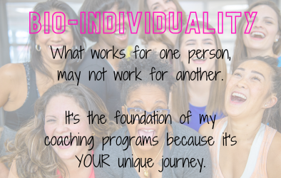 What is Bio-Individuality? - Bio-individuality means that what works for one person, may not work for another. And it is at the core of my coaching programs. I do not have set plans for my clients because each person is different and requires different methods based on what works or doesn't work for them. You will always get customized coaching that matches your unique health journey. What is Bio-Individuality? - Bio-individuality means that what works for one person, may not work for another. And it is at the core of my coaching programs. I do not have set plans for my clients because each person is different and requires different methods based on what works or doesn't work for them. You will always get customized coaching that matches your unique health journey.