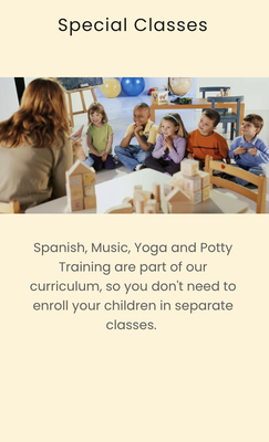 We teach Spanish, Yoga and Potty Training - Spanish, Music, Yoga and Potty Training are part of our curriculum, so you don't need to enroll your children in separate classes. We teach Spanish, Yoga and Potty Training - Spanish, Music, Yoga and Potty Training are part of our curriculum, so you don't need to enroll your children in separate classes.