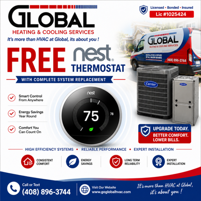 Free Nest Thermostat - Upgrade your home's comfort and efficiency with a FREE Google Nest Thermostat when you purchase a qualifying complete heating and air conditioning system replacement from Global Heating & Cooling Services.
Your new smart thermostat helps you:
• Control your system from anywhere
• Reduce energy costs
• Improve year-round comfort
• Schedule heating and cooling automatically
Our complete system replacements include professional installation, manufacturer warranty, and expert workmanship by licensed HVAC technicians. We proudly install Carrier and other leading HVAC brands.
Call today to learn about current promotions and schedule your free in-home estimate.
Global Heating & Cooling Services
Lic #1025424
(408) 896-3744
www.goglobalhvac.com Free Nest Thermostat - Upgrade your home's comfort and efficiency with a FREE Google Nest Thermostat when you purchase a qualifying complete heating and air conditioning system replacement from Global Heating & Cooling Services.
Your new smart thermostat helps you:
• Control your system from anywhere
• Reduce energy costs
• Improve year-round comfort
• Schedule heating and cooling automatically
Our complete system replacements include professional installation, manufacturer warranty, and expert workmanship by licensed HVAC technicians. We proudly install Carrier and other leading HVAC brands.
Call today to learn about current promotions and schedule your free in-home estimate.
Global Heating & Cooling Services
Lic #1025424
(408) 896-3744
www.goglobalhvac.com