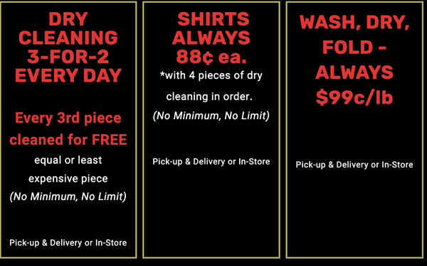Our Discounts - FREE
Pick-up & Delivery at Our Same In-Store Prices
Schedule Your Pick-Up
50% OFF
Your First Dry Cleaning Order
not combined with 3 for 2
(No Minimum, No Limit, Cannot be combined with 3-FOR-2)
Pick-up & Delivery or In-Store
DRY CLEANING 3-FOR-2 EVERY DAY
Every 3rd piece cleaned for FREE
equal or least expensive piece
(No Minimum, No Limit)
Pick-up & Delivery or In-Store
SHIRTS ALWAYS
88¢ ea.
*with 4 pieces of dry cleaning in order.
(No Minimum, No Limit)
Pick-up & Delivery or In-Store
WASH, DRY, FOLD - ALWAYS $99c/lb
(No Minimum, No Limit)
Pick-up & Delivery or In-Store Our Discounts - FREE
Pick-up & Delivery at Our Same In-Store Prices
Schedule Your Pick-Up
50% OFF
Your First Dry Cleaning Order
not combined with 3 for 2
(No Minimum, No Limit, Cannot be combined with 3-FOR-2)
Pick-up & Delivery or In-Store
DRY CLEANING 3-FOR-2 EVERY DAY
Every 3rd piece cleaned for FREE
equal or least expensive piece
(No Minimum, No Limit)
Pick-up & Delivery or In-Store
SHIRTS ALWAYS
88¢ ea.
*with 4 pieces of dry cleaning in order.
(No Minimum, No Limit)
Pick-up & Delivery or In-Store
WASH, DRY, FOLD - ALWAYS $99c/lb
(No Minimum, No Limit)
Pick-up & Delivery or In-Store