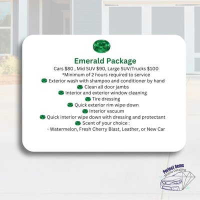 Emerald Package - Cars $80 , Mid SUV $90, Large SUV/Trucks $100
*Minimum of 2 hours required to service
- Exterior wash with shampoo and conditioner by hand
- Clean all door jambs
- Interior and exterior window cleaning
- Tire dressing
- Quick exterior rim wipe-down
- Interior vacuum
- Quick interior wipe down with dressing and protectant
- Scent of your choice :
Watermelon, Fresh Cherry Blast, Leather, or New Car Emerald Package - Cars $80 , Mid SUV $90, Large SUV/Trucks $100
*Minimum of 2 hours required to service
- Exterior wash with shampoo and conditioner by hand
- Clean all door jambs
- Interior and exterior window cleaning
- Tire dressing
- Quick exterior rim wipe-down
- Interior vacuum
- Quick interior wipe down with dressing and protectant
- Scent of your choice :
Watermelon, Fresh Cherry Blast, Leather, or New Car