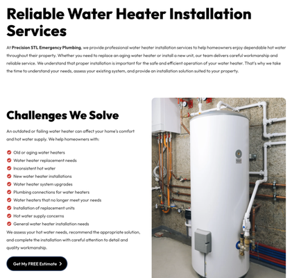 Water Heater Installation - At Precision STL Emergency Plumbing, we provide professional water heater installation services to help homeowners enjoy dependable hot water throughout their property. Whether you need to replace an aging water heater or install a new unit, our team delivers careful workmanship and reliable service. We understand that proper installation is important for the safe and efficient operation of your water heater. That's why we take the time to understand your needs, assess your existing system, and provide an installation solution suited to your property.
Challenges We Solve
An outdated or failing water heater can affect your home's comfort and hot water supply. We help homeowners with:
Old or aging water heaters
Water heater replacement needs
Inconsistent hot water
New water heater installations
Water heater system upgrades
Plumbing connections for water heaters
Water heaters that no longer meet your needs
Installation of replacement units
Hot water supply concerns
General water heater installation needs
We assess your hot water needs, recommend the appropriate solution, and complete the installation with careful attention to detail and quality workmanship. Water Heater Installation - At Precision STL Emergency Plumbing, we provide professional water heater installation services to help homeowners enjoy dependable hot water throughout their property. Whether you need to replace an aging water heater or install a new unit, our team delivers careful workmanship and reliable service. We understand that proper installation is important for the safe and efficient operation of your water heater. That's why we take the time to understand your needs, assess your existing system, and provide an installation solution suited to your property.
Challenges We Solve
An outdated or failing water heater can affect your home's comfort and hot water supply. We help homeowners with:
Old or aging water heaters
Water heater replacement needs
Inconsistent hot water
New water heater installations
Water heater system upgrades
Plumbing connections for water heaters
Water heaters that no longer meet your needs
Installation of replacement units
Hot water supply concerns
General water heater installation needs
We assess your hot water needs, recommend the appropriate solution, and complete the installation with careful attention to detail and quality workmanship.