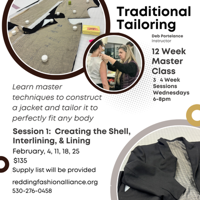 Traditional Tailoring Master Class - Traditional Tailoring Master Class
3 4 Week Sessions
Wednesdays 6-8pm
Session 1: Creating the Shell, Interlining, & Lining
$135 Supply list will be provided
February, 4, 11, 18, 25
Learn master techniques to construct a jacket and tailor it to perfectly fit any body.
For students dedicated to learning the fine art of tailoring a well-fitting jacket or coat. Commitment to full course required.
reddingfashionalliance.org
530-276-0458 Traditional Tailoring Master Class - Traditional Tailoring Master Class
3 4 Week Sessions
Wednesdays 6-8pm
Session 1: Creating the Shell, Interlining, & Lining
$135 Supply list will be provided
February, 4, 11, 18, 25
Learn master techniques to construct a jacket and tailor it to perfectly fit any body.
For students dedicated to learning the fine art of tailoring a well-fitting jacket or coat. Commitment to full course required.
reddingfashionalliance.org
530-276-0458