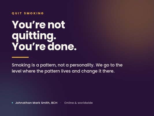 Quit Smoking — Break the Pattern for Good - Most people who smoke have already proven they have willpower. They've white-knuckled it for a week, a month, a year — and then one ordinary Tuesday the pattern won again.
That's because the urge fires before you get a vote. It's attached to the coffee, the car, the break outside, the phone call that goes sideways. Willpower shows up late to a fight that was already decided.
I work where the pattern is actually stored. Advanced hypnosis, NLP and EFT used together to change the trigger itself, so the cigarette stops being the answer to a question your mind keeps asking.
How it goes: a 30-minute consultation first — no pressure, and no price quoted before I understand what's really running. Then focused one-on-one work over Zoom from wherever you are. Most clients feel the shift the very first time we work together.
Then you get the part most quit programs skip: a personal recording to use at home, 30 days in my full resource library, a nightly journaling tool that I read and reply to personally, and The Circle — my biweekly behavior-change group with members worldwide. Support and accountability, not a pamphlet and good luck.
Board Certified Hypnotist and NLP practitioner. 6+ certifications, 5,000+ hours of training. Based in Surprise, Arizona, working 100% online with clients anywhere.
This is behavior-change coaching and hypnosis, not medical treatment or a smoking-cessation medication. Quit Smoking — Break the Pattern for Good - Most people who smoke have already proven they have willpower. They've white-knuckled it for a week, a month, a year — and then one ordinary Tuesday the pattern won again.
That's because the urge fires before you get a vote. It's attached to the coffee, the car, the break outside, the phone call that goes sideways. Willpower shows up late to a fight that was already decided.
I work where the pattern is actually stored. Advanced hypnosis, NLP and EFT used together to change the trigger itself, so the cigarette stops being the answer to a question your mind keeps asking.
How it goes: a 30-minute consultation first — no pressure, and no price quoted before I understand what's really running. Then focused one-on-one work over Zoom from wherever you are. Most clients feel the shift the very first time we work together.
Then you get the part most quit programs skip: a personal recording to use at home, 30 days in my full resource library, a nightly journaling tool that I read and reply to personally, and The Circle — my biweekly behavior-change group with members worldwide. Support and accountability, not a pamphlet and good luck.
Board Certified Hypnotist and NLP practitioner. 6+ certifications, 5,000+ hours of training. Based in Surprise, Arizona, working 100% online with clients anywhere.
This is behavior-change coaching and hypnosis, not medical treatment or a smoking-cessation medication.