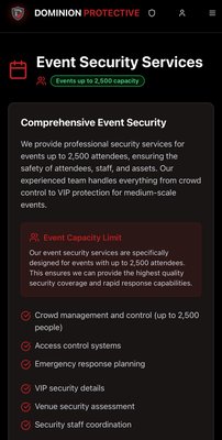 Event Security - Premium Event Security Services by Dominion Protective Solutions
Where Safety Meets Sophistication
Dominion Protective Solutions (CA PPO #122483) sets the gold standard for luxury event security and executive transportation across California. Whether it’s a high-profile red carpet gala, an exclusive VIP celebration, or a premium brand launch, Dominion offers tailored protection that blends into your environment—seamlessly, discreetly, and professionally. Event Security - Premium Event Security Services by Dominion Protective Solutions
Where Safety Meets Sophistication
Dominion Protective Solutions (CA PPO #122483) sets the gold standard for luxury event security and executive transportation across California. Whether it’s a high-profile red carpet gala, an exclusive VIP celebration, or a premium brand launch, Dominion offers tailored protection that blends into your environment—seamlessly, discreetly, and professionally.