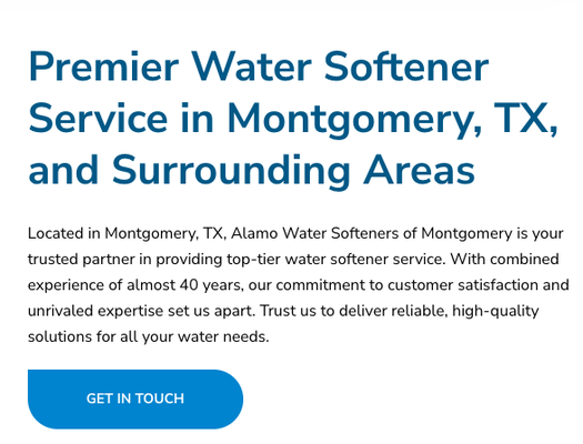 Serving Montgomery and Surrounding Areas - Located in Montgomery, TX, Alamo Water Softeners of Montgomery is your trusted partner in providing top-tier water softener service. With combined experience of almost 40 years, our commitment to customer satisfaction and unrivaled expertise set us apart. Trust us to deliver reliable, high-quality solutions for all your water needs. Serving Montgomery and Surrounding Areas - Located in Montgomery, TX, Alamo Water Softeners of Montgomery is your trusted partner in providing top-tier water softener service. With combined experience of almost 40 years, our commitment to customer satisfaction and unrivaled expertise set us apart. Trust us to deliver reliable, high-quality solutions for all your water needs.