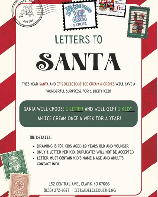 Letters to Santa! Free ice cream for 1 YEAR! - This holiday season, we're so excited to announce we'll be mailing letters to Santa! Children 10 years old and younger can drop off a letter in our Santa mailbox. At the end of the holiday season, Santa will choose one lucky kid and gift them with one free ice cream every week, for a WHOLE YEAR! Please see attached flyer for details. Letters to Santa! Free ice cream for 1 YEAR! - This holiday season, we're so excited to announce we'll be mailing letters to Santa! Children 10 years old and younger can drop off a letter in our Santa mailbox. At the end of the holiday season, Santa will choose one lucky kid and gift them with one free ice cream every week, for a WHOLE YEAR! Please see attached flyer for details.