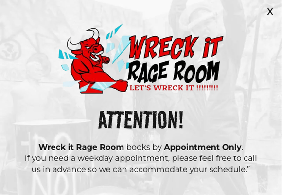 Wreck It Rage rooms - Everyone must arrive at least 15 minutes before their wreck session in order to get suited up for their session.
If you arrive 10 minutes after your allotted wreck session time or without appropriate shoes, your session will be forfeited without refund. Wreck It Rage rooms - Everyone must arrive at least 15 minutes before their wreck session in order to get suited up for their session.
If you arrive 10 minutes after your allotted wreck session time or without appropriate shoes, your session will be forfeited without refund.