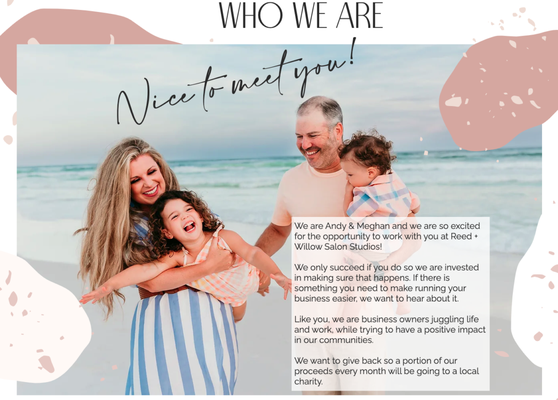 Who We Are! - We are Andy & Meghan and we are so excited for the opportunity to work with you at Reed + Willow Salon Studios!
We only succeed if you do so we are invested in making sure that happens. If there is something you need to make running your business easier, we want to hear about it.
Like you, we are business owners juggling life and work, while trying to have a positive impact in our communities.
We want to give back so a portion of our proceeds every month will be going to a local charity. Who We Are! - We are Andy & Meghan and we are so excited for the opportunity to work with you at Reed + Willow Salon Studios!
We only succeed if you do so we are invested in making sure that happens. If there is something you need to make running your business easier, we want to hear about it.
Like you, we are business owners juggling life and work, while trying to have a positive impact in our communities.
We want to give back so a portion of our proceeds every month will be going to a local charity.
