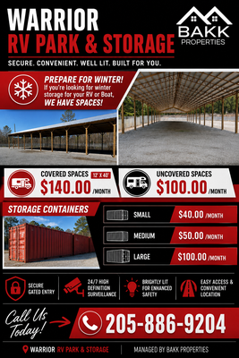 RV & Boat Storage - 🚨 LOOKING FOR WINTER STORAGE FOR YOUR RV OR BOAT? 🚨

Don’t wait until the last minute! Warrior RV Park & Storage has spaces available for your RV, boat, or other storage needs. Whether you’re looking for covered protection or an affordable uncovered space, we have options to fit your needs.

🚐 RV & BOAT STORAGE

🔴 COVERED SPACES – 12' x 40'
💰 $140/month

⚪ UNCOVERED SPACES
💰 $100/month

📦 STORAGE CONTAINERS AVAILABLE

• Small — $40/month
• Medium — $50/month
• Large — $100/month

🛡️ Why choose Warrior RV Park & Storage?

✔️ Secure, gated entry
✔️ 24/7 high-definition security surveillance
✔️ Brightly lit property
✔️ Convenient access
✔️ Great option for winter storage

Whether you’re putting your RV or boat away for the winter, cleaning out the garage, or simply need additional storage space, we have a space for you!

📞 CALL RICK TODAY: 205-886-9204

Warrior RV Park & Storage
Managed by BAKK Properties

🔴 SPACE IS LIMITED — CALL TODAY TO RESERVE YOURS! 🔴