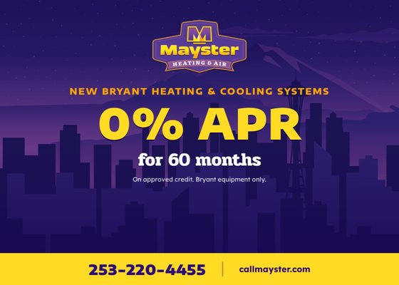 0% Financing Available - Upgrade to a high-efficiency Bryant heating or cooling system with 0% APR financing for 60 months (on approved credit). Lower energy bills, better comfort, and payments that fit your budget. Call Mayster at 253-220-4455 to see if you qualify. 0% Financing Available - Upgrade to a high-efficiency Bryant heating or cooling system with 0% APR financing for 60 months (on approved credit). Lower energy bills, better comfort, and payments that fit your budget. Call Mayster at 253-220-4455 to see if you qualify.