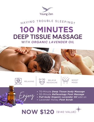 100 Deep Tissue Massage Special Offer- Save $20 - Having trouble sleeping? Your body may be asking you to slow down. 💜

Unplug, release the tension, and melt into 100 minutes of head-to-toe relaxation with the calming aroma of organic lavender oil.

YOUR DEEP-REST EXPERIENCE INCLUDES: ✨ 70-Minute Deep Tissue Body Massage ✨ 30-Minute Reflexology Foot Massage ✨ Full-Body Organic Lavender Oil Add-On ✨ Lavender Honey Foot Scrub
NOW $120 — a $140 value
Less tension. A quieter mind. A better night’s rest. 😴
Appointments are limited—book your lavender escape today.

#YoungZen #LavenderMassage #DeepTissueMassage #Reflexology #BetterSleep #DeepRelaxation #MassageTherapy #SelfCare #Wellness #SpaSpecial