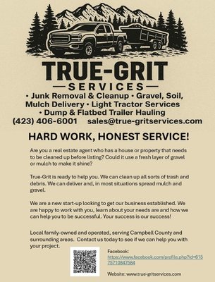 Commericial Services- For Real Estate Agents - Are you a real estate agent who has a house or property that needs to be cleaned up before listing? Could it use a fresh layer of gravel or mulch to make it shine?
True-Grit is ready to help you. We can clean up all sorts of trash and debris. We can deliver and, in most situations spread mulch and gravel.
Local family-owned and operated, serving Campbell County and surrounding areas. Contact us today to see if we can help you with your project. Commericial Services- For Real Estate Agents - Are you a real estate agent who has a house or property that needs to be cleaned up before listing? Could it use a fresh layer of gravel or mulch to make it shine?
True-Grit is ready to help you. We can clean up all sorts of trash and debris. We can deliver and, in most situations spread mulch and gravel.
Local family-owned and operated, serving Campbell County and surrounding areas. Contact us today to see if we can help you with your project.