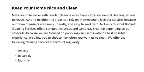 Residential Cleaning - Keep Your Home Nice and Clean
Make your life easier with regular cleaning work from a local residential cleaning service Bellevue, WA and neighboring areas can rely on. Homeowners love our services because our team members are timely, friendly, and easy to work with. Not only this, but Budget Cleaning Services offers competitive prices and same-day cleaning depending on our schedule. Because we are focused on providing our clients with the best possible experience, we allow you to choose how often you want us to clean. We offer the following cleaning services in terms of regularity:
• Weekly
• Bi-weekly
• Monthly Residential Cleaning - Keep Your Home Nice and Clean
Make your life easier with regular cleaning work from a local residential cleaning service Bellevue, WA and neighboring areas can rely on. Homeowners love our services because our team members are timely, friendly, and easy to work with. Not only this, but Budget Cleaning Services offers competitive prices and same-day cleaning depending on our schedule. Because we are focused on providing our clients with the best possible experience, we allow you to choose how often you want us to clean. We offer the following cleaning services in terms of regularity:
• Weekly
• Bi-weekly
• Monthly