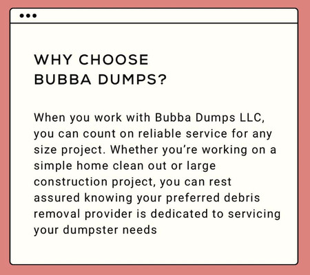Why Choose Bubba Dumps ? - When you work with Bubba Dumps LLC, you can count on reliable service for any size project. Whether you’re working on a simple home clean out or large construction project, you can rest assured knowing your preferred debris removal provider is dedicated to servicing your dumpster needs. Why Choose Bubba Dumps ? - When you work with Bubba Dumps LLC, you can count on reliable service for any size project. Whether you’re working on a simple home clean out or large construction project, you can rest assured knowing your preferred debris removal provider is dedicated to servicing your dumpster needs.