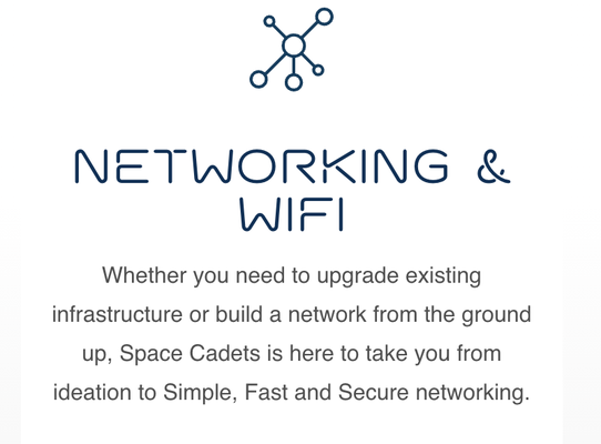 Networking & Wifi Professionals! - Whether you need to upgrade existing infrastructure or build a network from the ground up, Space Cadets is here to take you from ideation to Simple, Fast and Secure networking. We cover cabling, basic routing and Wifi all the way to multi-site network creation and PtP (Point-to-Point – think a wireless ethernet cable) or PtMP (Point-to-Multi-Point – supporting multiple buildings / locations wirelessly).

Enterprise Grade equipment provides secure, reliable performance while also enabling ongoing remote administration[ Remote administration capability is not available for all installations depending on project requirements and hardware selection], support and future growth potential. Each installation is unique, so call today for a complimentary consultation.