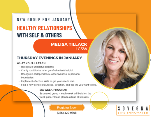 Healthy Relationships Group - Get ready to reboot your relationships! Sovegna is offering a six-week group session called Healthy Relationships with Self and Others with Melisa Tillack, LCSW. Join us on Thursday evenings in January to implement a new set of skills to get your needs met and to find a new sense of purpose, direction, and the life you want to live. Visit www.sovegna.com or call (385) 429-9808 for more information or to register. Space is limited!
