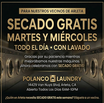 FREE DRY every Tuesday & Wednesday — all day — with wash. - We’re celebrating something special — our new machines are officially in. ✨

Thank you for your patience, your support, and for being part of the Polanco Laundry family. This neighborhood means everything to us.

To show our appreciation, enjoy FREE DRY every Tuesday & Wednesday — all day — with wash.
Cleaner. Faster. Better — for the families we serve every day.


Estamos celebrando algo especial — nuestras nuevas máquinas ya están listas. ✨

Gracias por su paciencia, su apoyo y por ser parte de la familia de Polanco Laundry. Nuestra comunidad lo es todo para nosotros.

Para agradecerles, disfrute de SECADO GRATIS todos los martes y miércoles — todo el día — con lavado.
Más limpio. Más rápido. Mejor — para las familias que atendemos cada día.

📍 14429 Van Nuys Blvd, Arleta
Open Daily / Abierto Diario 6AM–10PM