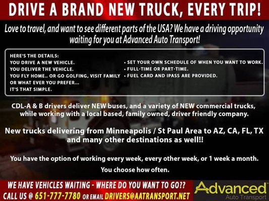 Hiring Experienced Drivers Now - Advanced Auto Transport, Inc. is looking for experienced safety-minded CDL Drivers / Bus Drivers to transport and deliver (mostly) NEW Trucks and Buses from MN to various US destinations / Canada. Deliver your NEW TRUCK OR BUS and fly home - that simple, AND you get to earn points with your air miles.
Enjoy the freedom of being your own boss, flexible schedule, work as little as 1 day a week or 3-4 days a week, you choose days to work, each week/month.
Advanced Auto Transport, Inc is a family owned business that cares about your success. We are ready to keep you moving.
If you meet the following requirements – please contact us!
•CDL – Class A or B without air brake restriction
•Minimum of 2 years, recent and verifiable Commercial Driving experience
•Clean driving record
•Ability to pass a Pre-Employment Drug Screen
•A current 1 or 2 year DOT health card
•Minimum age – 25
•Passport, Passenger and/or Tanker Endorsements helpful but not necessary
This is a unique opportunity – Find out why our drivers love their jobs!
If interested, please call our office at 651-777-7780 and ask for Donna or Scott Hiring Experienced Drivers Now - Advanced Auto Transport, Inc. is looking for experienced safety-minded CDL Drivers / Bus Drivers to transport and deliver (mostly) NEW Trucks and Buses from MN to various US destinations / Canada. Deliver your NEW TRUCK OR BUS and fly home - that simple, AND you get to earn points with your air miles.
Enjoy the freedom of being your own boss, flexible schedule, work as little as 1 day a week or 3-4 days a week, you choose days to work, each week/month.
Advanced Auto Transport, Inc is a family owned business that cares about your success. We are ready to keep you moving.
If you meet the following requirements – please contact us!
•CDL – Class A or B without air brake restriction
•Minimum of 2 years, recent and verifiable Commercial Driving experience
•Clean driving record
•Ability to pass a Pre-Employment Drug Screen
•A current 1 or 2 year DOT health card
•Minimum age – 25
•Passport, Passenger and/or Tanker Endorsements helpful but not necessary
This is a unique opportunity – Find out why our drivers love their jobs!
If interested, please call our office at 651-777-7780 and ask for Donna or Scott