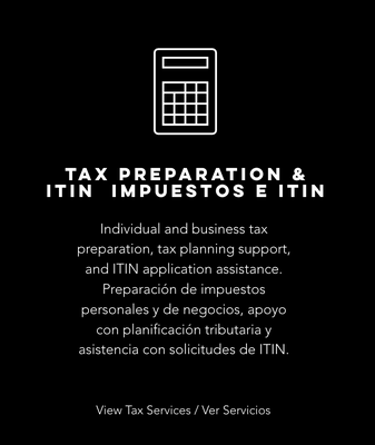 TAX PREPARATION & ITIN IMPUESTOS E ITIN - Individual and business tax preparation, tax planning support, and ITIN application assistance. Preparación de impuestos personales y de negocios, apoyo con planificación tributaria y asistencia con solicitudes de ITIN. TAX PREPARATION & ITIN IMPUESTOS E ITIN - Individual and business tax preparation, tax planning support, and ITIN application assistance. Preparación de impuestos personales y de negocios, apoyo con planificación tributaria y asistencia con solicitudes de ITIN.