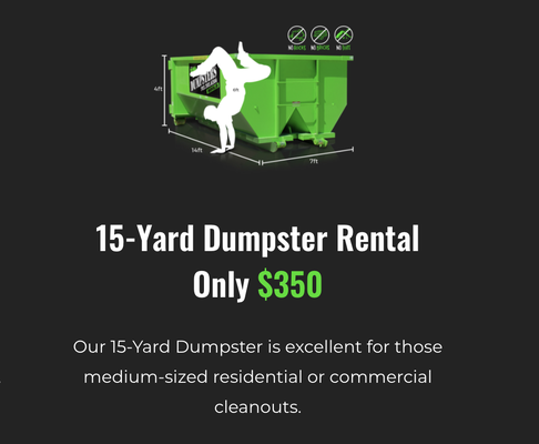 15 Cubic Yard Dumpster Rental - Our 15-Yard Dumpster is excellent for those medium-sized residential or commercial cleanouts.
7-Day Rental
6,000 Lb Weight Limit
No Dirt, Rock, Or Concrete Allowed 15 Cubic Yard Dumpster Rental - Our 15-Yard Dumpster is excellent for those medium-sized residential or commercial cleanouts.
7-Day Rental
6,000 Lb Weight Limit
No Dirt, Rock, Or Concrete Allowed