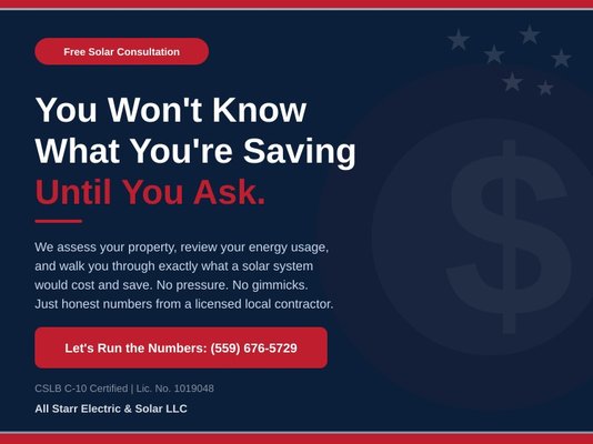 Free Solar Consultation - You Won't Know What You're Saving Until You Ask.
Most homeowners and business owners are surprised by how quickly solar pays for itself. All Starr Electric & Solar offers free consultations where we assess your property, review your energy usage, and walk you through exactly what a solar system would cost and save. No pressure. No gimmicks. Just honest numbers from a licensed local contractor. CSLB C-10 Lic. No. 1019048. Call (559) 676-5729 and let's run the numbers together. Free Solar Consultation - You Won't Know What You're Saving Until You Ask.
Most homeowners and business owners are surprised by how quickly solar pays for itself. All Starr Electric & Solar offers free consultations where we assess your property, review your energy usage, and walk you through exactly what a solar system would cost and save. No pressure. No gimmicks. Just honest numbers from a licensed local contractor. CSLB C-10 Lic. No. 1019048. Call (559) 676-5729 and let's run the numbers together.