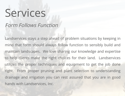 Services - Landservices stays a step ahead of problem situations by keeping in mind that form should always follow function to sensibly build and maintain landscapes.  We love sharing our knowledge and expertise to help clients make the right choices for their land.  Landservices utilizes the proper techniques and equipment to get the job done right.  From proper pruning and plant selection to understanding drainage and irrigation you can rest assured that you are in good hands with Landservices, Inc.