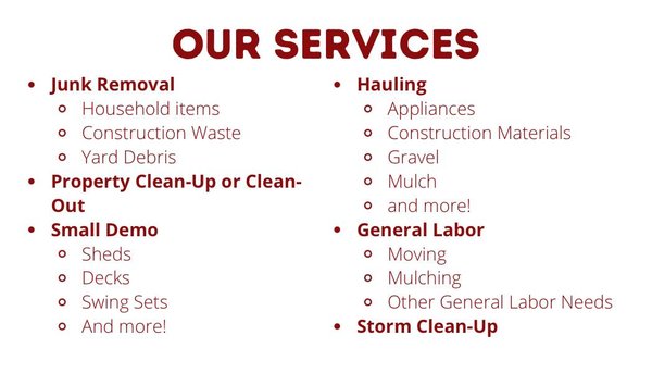 We are Property Clean-Up Pros! - Our specialties include construction waste removal, yard debris cleanup, and household item removal.
Small demo services, need a shed, deck or swing set removed?
Call us for all your hauling needs - gravel, mulch, construction materials, appliances and much more!
General Labor? Moving, mulching etc.
Storm clean-up services, Property Clean-Up - Call for a same day quote! We are Property Clean-Up Pros! - Our specialties include construction waste removal, yard debris cleanup, and household item removal.
Small demo services, need a shed, deck or swing set removed?
Call us for all your hauling needs - gravel, mulch, construction materials, appliances and much more!
General Labor? Moving, mulching etc.
Storm clean-up services, Property Clean-Up - Call for a same day quote!