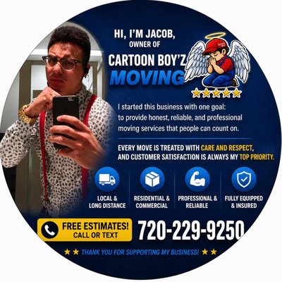 Cartoon Boy’z Moving - Hi, I'm Jacob, owner of Cartoon Boy'z Moving. I started this company with one goal: to provide honest, reliable, and professional moving services that people can count on. Every move is treated with care and respect, and customer satisfaction is always my top priority. Thank you to everyone who has supported my business. If you ever need help with a move, feel free to call or text me at 720-229-9250 for a free estimate. God bless!