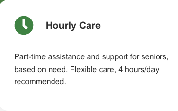 Hourly Care - Part-time assistance and support for seniors, based on need. Flexible care, 4 hours/day recommended. Hourly Care - Part-time assistance and support for seniors, based on need. Flexible care, 4 hours/day recommended.