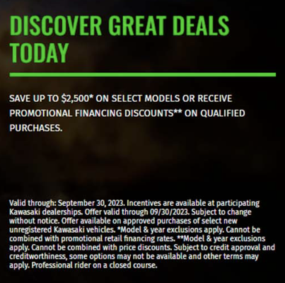 DISCOVER GREAT DEALS TODAY - Incentives are available at participating Kawasaki dealerships. Offer valid through 09/30/2023. Subject to change without notice. Offer available on approved purchases of select new unregistered Kawasaki vehicles. *Model & year exclusions apply. Cannot be combined with promotional retail financing rates.