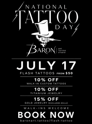 National Tattoo Day – July 17 Specials - Join us on July 17 for National Tattoo Day! Flash Tattoos starting at $50, 10% off Custom Tattoos, 10% off Titanium Jewelry, and 15% off Gold Jewelry. Walk-ins welcome. National Tattoo Day – July 17 Specials - Join us on July 17 for National Tattoo Day! Flash Tattoos starting at $50, 10% off Custom Tattoos, 10% off Titanium Jewelry, and 15% off Gold Jewelry. Walk-ins welcome.