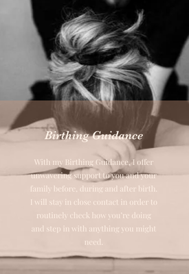 Birthing Guidance! - With my Birthing Guidance, I offer unwavering support to you and your family before, during and after birth. I will stay in close contact in order to routinely check how you’re doing and step in with anything you might need. I offer physical, emotional, verbal and informational support during all types of birth. Birthing Guidance! - With my Birthing Guidance, I offer unwavering support to you and your family before, during and after birth. I will stay in close contact in order to routinely check how you’re doing and step in with anything you might need. I offer physical, emotional, verbal and informational support during all types of birth.
