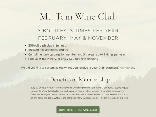 Wine Club - Join the Mt. Tam Wine Club – A Taste of Marin’s Finest Wines!

Stay connected to the heart of Marin with regular shipments of Drew Dowsett's latest, small-batch wines. From bold Cabernet Sauvignon to refreshing Vermentino, our Mt. Tam Wine Club offers a curated selection that celebrates the diversity of California’s finest vineyards.

Benefits of Membership:

· 3 bottles, 3 times per year (February, May & November)
· 20% off each shipment
· 15% off any additional orders
· Complimentary tastings for you and up to 3 guests, up to 4 times per year
· Pick up at the winery or enjoy $10 flat-rate shipping

Want to personalize your shipments? We can customize your selections—just contact us. 

Join today and experience the best of Marin, delivered straight to your door.

For more information :
📞 Call us at (415) 602-6350
📍Visit us at 500 Tamal Plaza, Ste 516, Corte Madera, CA 94925
🌐 Online at drewdowsettwines.com