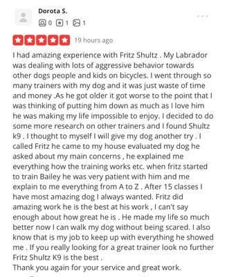 Client Testimonials - Shultz K9 Enforcement Inc. is a Dog Training company that has EFFECTIVE curriculums for ALL dog breeds in the following areas: Board & Train, Private Sessions, Basic & Advance Obedience, Behavior, Socialization, Aggression towards people, Dog on Dog Aggression, Service Dog Training & Certification, Emotional Support Training, Task Training, Family Protection, Personal Protection, Police K9 Training And Scent Detection. Client Testimonials - Shultz K9 Enforcement Inc. is a Dog Training company that has EFFECTIVE curriculums for ALL dog breeds in the following areas: Board & Train, Private Sessions, Basic & Advance Obedience, Behavior, Socialization, Aggression towards people, Dog on Dog Aggression, Service Dog Training & Certification, Emotional Support Training, Task Training, Family Protection, Personal Protection, Police K9 Training And Scent Detection.