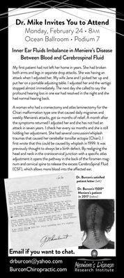 World Wide Meniere's Presentations to thousands of Brain Surgeons past over 25 years - Dr. Burcon first eliminated Meniere's symptoms of vertigo, vomiting and tinnitus and restored her hearing in a 87 year old women 1998 and published his first paper on his theory of the cause and correction of Meniere's disease in 1999. It was proven to be correct with a 2 1/2 million dollar study in Rome, Italy in 2016, led by the Pope's Otolaryngologist. Three groups of 30 patients (two with MD and one with MS) were tested at the oldest teaching hospital in Europe, discovering an average 40% deficit of blood flow through their vertebral arteries on the affected side. Ninety percent had cerebellar tonsillar ectopia causing normal pressure hydrocephalus as a result of a whiplash injury an average on fifteen years before the onset of symptoms. World Wide Meniere's Presentations to thousands of Brain Surgeons past over 25 years - Dr. Burcon first eliminated Meniere's symptoms of vertigo, vomiting and tinnitus and restored her hearing in a 87 year old women 1998 and published his first paper on his theory of the cause and correction of Meniere's disease in 1999. It was proven to be correct with a 2 1/2 million dollar study in Rome, Italy in 2016, led by the Pope's Otolaryngologist. Three groups of 30 patients (two with MD and one with MS) were tested at the oldest teaching hospital in Europe, discovering an average 40% deficit of blood flow through their vertebral arteries on the affected side. Ninety percent had cerebellar tonsillar ectopia causing normal pressure hydrocephalus as a result of a whiplash injury an average on fifteen years before the onset of symptoms.