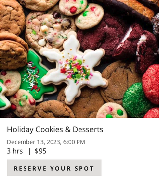 Holiday Cookies & Desserts 12/23/23 @ 6pm. - Come learn how to make some new cookie recipes and holiday desserts that will have your guests leave no crumb behind and Santa wanting to come back for more next year! From classic cookies and tarts to modern confectionaries, Chef Mary will show you all the basics and teach you how to modify the recipes to make many other variations from base techniques. Each guest will leave with an assortment of cookies and desserts to take home to your loved ones (or keep for yourself – we won’t tell).
Menu: Ooey Gooey Chocolate Cherry Chunk Cookies, Lemon Ricotta Cookies, Pumpkin Butterscotch Cookies, Caramel Stuffed Snickerdoodle, Miniature Linzer Tarts, Pecan Pie Cake Roll, White Chocolate Peppermint Bark, Carmel Apple Pie
*$95 per person, reservations must be made in advance and paying adult must accompany minors 14-17 years old Holiday Cookies & Desserts 12/23/23 @ 6pm. - Come learn how to make some new cookie recipes and holiday desserts that will have your guests leave no crumb behind and Santa wanting to come back for more next year! From classic cookies and tarts to modern confectionaries, Chef Mary will show you all the basics and teach you how to modify the recipes to make many other variations from base techniques. Each guest will leave with an assortment of cookies and desserts to take home to your loved ones (or keep for yourself – we won’t tell).
Menu: Ooey Gooey Chocolate Cherry Chunk Cookies, Lemon Ricotta Cookies, Pumpkin Butterscotch Cookies, Caramel Stuffed Snickerdoodle, Miniature Linzer Tarts, Pecan Pie Cake Roll, White Chocolate Peppermint Bark, Carmel Apple Pie
*$95 per person, reservations must be made in advance and paying adult must accompany minors 14-17 years old
