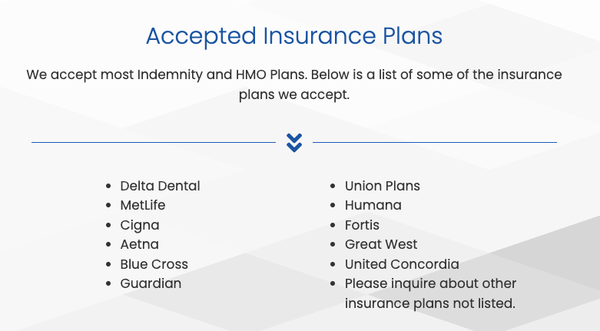Accepted Insurance Plans - We accept most Indemnity and HMO Plans. Below is a list of some of the insurance plans we accept.
Delta Dental
MetLife
Cigna
Aetna
Blue Cross
Guardian
Union Plans
Humana
Fortis
Great West
United Concordia
Please inquire about other insurance plans not listed. Accepted Insurance Plans - We accept most Indemnity and HMO Plans. Below is a list of some of the insurance plans we accept.
Delta Dental
MetLife
Cigna
Aetna
Blue Cross
Guardian
Union Plans
Humana
Fortis
Great West
United Concordia
Please inquire about other insurance plans not listed.