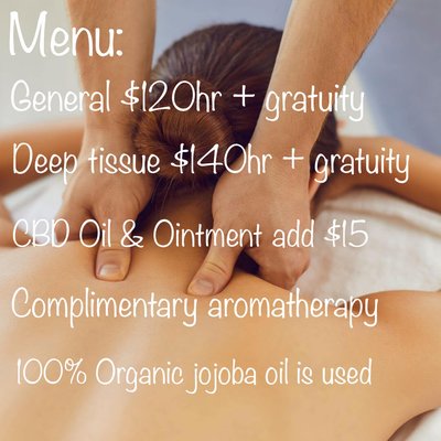 Benefits of massage - Menu:
General massage $120hr plus gratuity
Deep tissue massage $140hr plus gratuity
CBD pain relief oil and ointment upgrade add $15
Complimentary aromatherapy
100% organic jojoba oil is used
Text or call 805 286 6438 to schedule an appointment. Benefits of massage - Menu:
General massage $120hr plus gratuity
Deep tissue massage $140hr plus gratuity
CBD pain relief oil and ointment upgrade add $15
Complimentary aromatherapy
100% organic jojoba oil is used
Text or call 805 286 6438 to schedule an appointment.