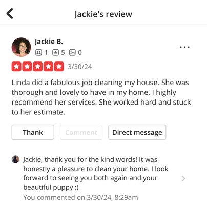 Testimony of my work performance. Happy client = Happy Linda - My goal is to enter each home and get started as if it were my own. Before I leave I make sure to tell my clients what we should concentrate on next time around. ( oven, windows, refrigerator, etc.) I realize it’s the little things in life that can truly make people happy. Why not brighten someone else’s day?