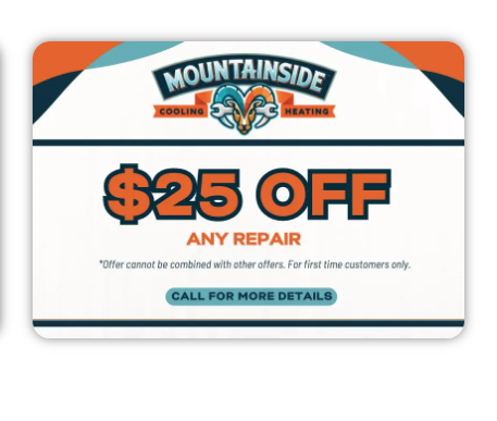 $25 OFF ON ANY REPAIR - At Mountainside, we are committed to restoring your HVAC system to peak performance with our top-notch repair services. While some issues may be too complex or costly to fix, our experienced technicians will assess the situation and provide you with the best options. If repairs aren't feasible due to the age of your system, don’t worry! With our 25% OFF ON ANY REPAIR promotion, you can still save while getting your system back in shape. Trust our skilled team to guide you through the process and ensure your comfort all season long! $25 OFF ON ANY REPAIR - At Mountainside, we are committed to restoring your HVAC system to peak performance with our top-notch repair services. While some issues may be too complex or costly to fix, our experienced technicians will assess the situation and provide you with the best options. If repairs aren't feasible due to the age of your system, don’t worry! With our 25% OFF ON ANY REPAIR promotion, you can still save while getting your system back in shape. Trust our skilled team to guide you through the process and ensure your comfort all season long!